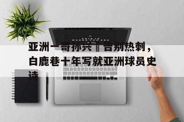 新利体育-包含亚洲一哥孙兴慜告别热刺，白鹿巷十年写就亚洲球员史诗的词条