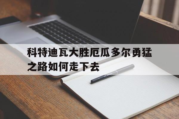 新利体育-科特迪瓦大胜厄瓜多尔勇猛之路如何走下去(科特迪瓦对几内亚)